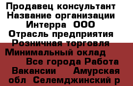 Продавец-консультант › Название организации ­ Интерра, ООО › Отрасль предприятия ­ Розничная торговля › Минимальный оклад ­ 22 000 - Все города Работа » Вакансии   . Амурская обл.,Селемджинский р-н